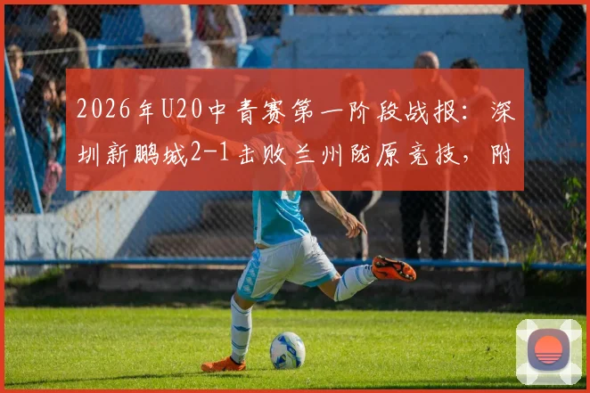 2026年U20中青赛第一阶段战报:深圳新鹏城2-1击败兰州陇原竞技,附最新积分榜与年轻球员表现点评