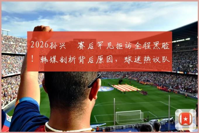 2026孙兴慜赛后罕见拒访全程黑脸！韩媒剖析背后原因，球迷热议队长真实心态