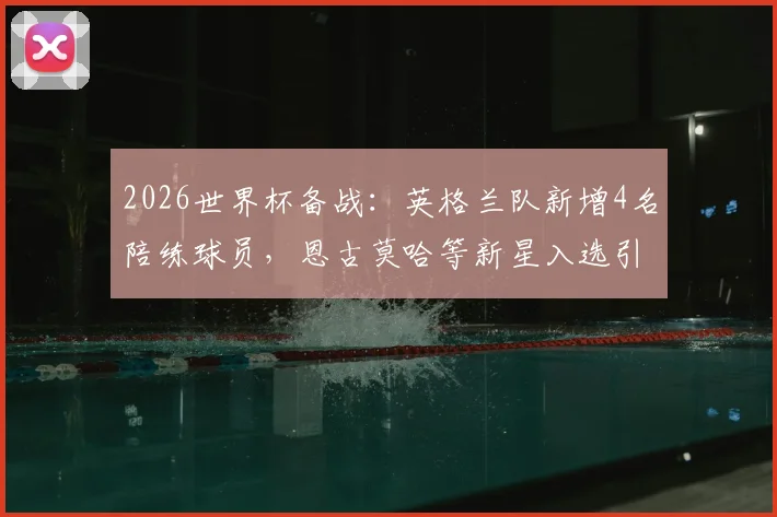 2026世界杯备战：英格兰队新增4名陪练球员，恩古莫哈等新星入选引关注，最后一席人选成悬念