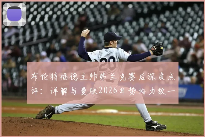 布伦特福德主帅弗兰克赛后深度点评：详解与曼联2026年势均力敌一战，为何仅把握住一次关键机会