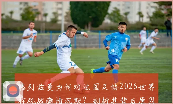 格列兹曼为何对法国足协2026世界杯观战邀请沉默？剖析其背后原因与法国队未来阵容影响