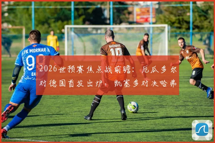 2026世预赛焦点战前瞻:厄瓜多尔对德国首发出炉,凯塞多对决哈弗茨,维尔茨领衔中场