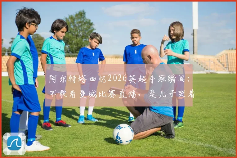 阿尔特塔回忆2026英超夺冠瞬间：不敢看曼城比赛直播，是儿子哭着冲进来报喜