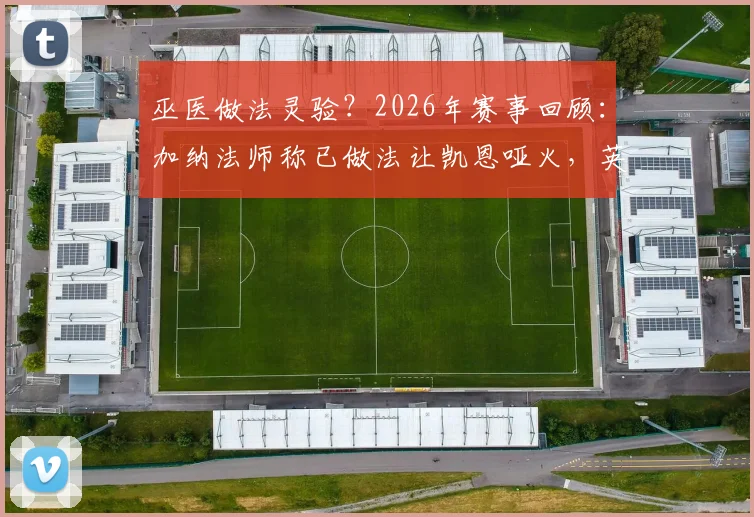 巫医做法灵验?2026年赛事回顾:加纳法师称已做法让凯恩哑火,英格兰队长当场真的颗粒无收