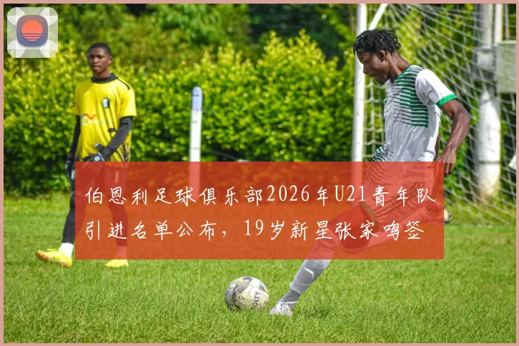 伯恩利足球俱乐部2026年U21青年队引进名单公布，19岁新星张家鸣签约后前景与个人资料全解析