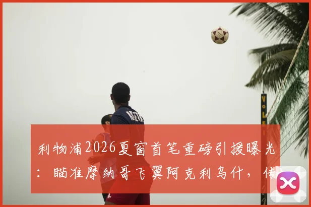 利物浦2026夏窗首笔重磅引援曝光：瞄准摩纳哥飞翼阿克利乌什，传5000万欧元报价已准备