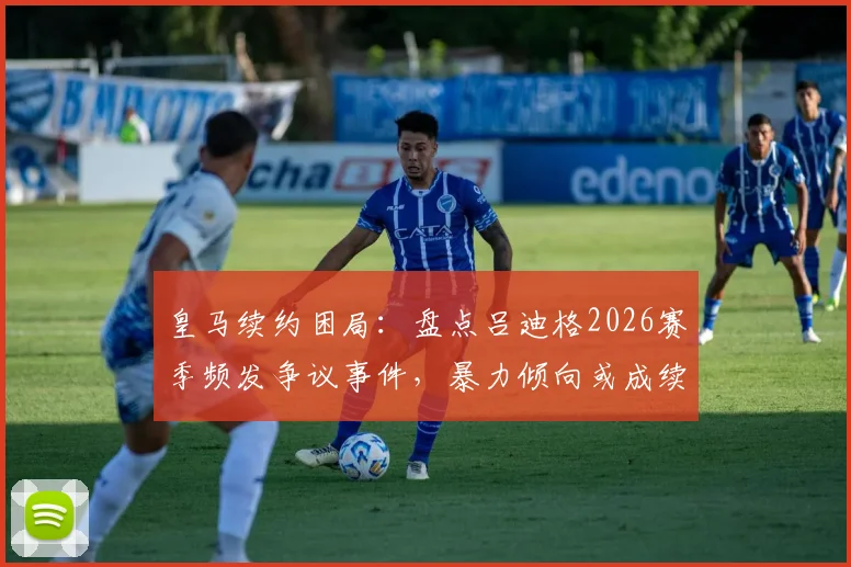 皇马续约困局:盘点吕迪格2026赛季频发争议事件,暴力倾向或成续约最大障碍