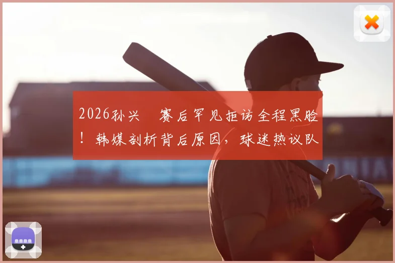 2026孙兴慜赛后罕见拒访全程黑脸!韩媒剖析背后原因,球迷热议队长真实心态