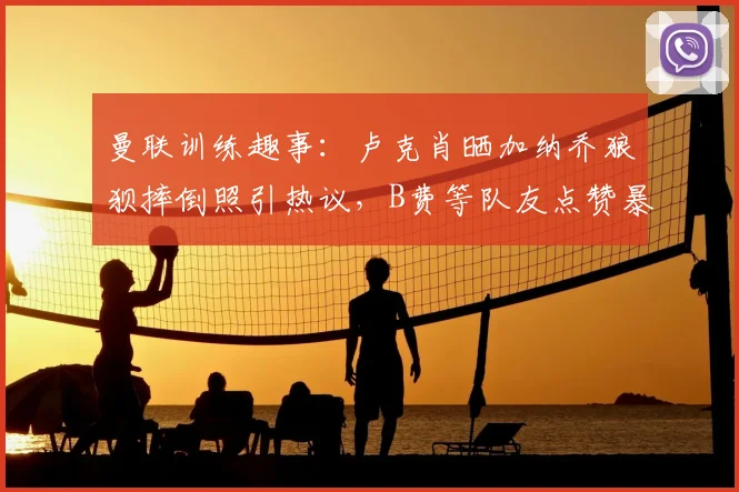 曼联训练趣事：卢克肖晒加纳乔狼狈摔倒照引热议，B费等队友点赞暴露队内氛围