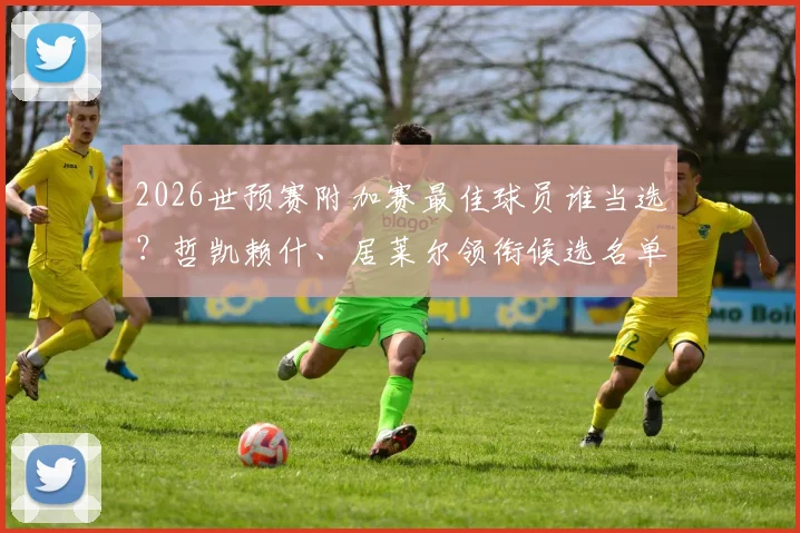 2026世预赛附加赛最佳球员谁当选?哲凯赖什、居莱尔领衔候选名单,完整评选看点解析