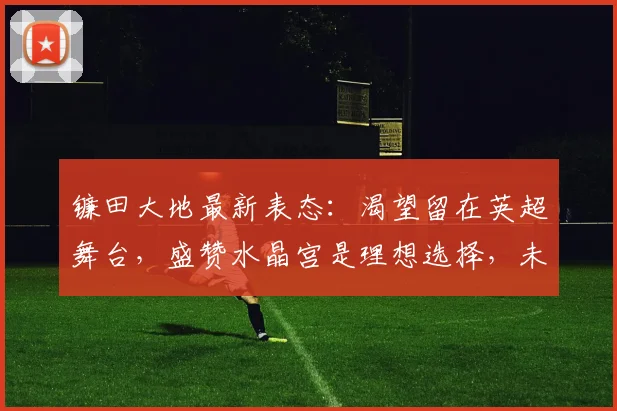 镰田大地最新表态：渴望留在英超舞台，盛赞水晶宫是理想选择，未来规划引关注