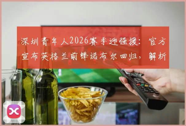 深圳青年人2026赛季迎强援：官方宣布英格兰前锋诺布尔回归，解析其技术特点与球队战术升级前景