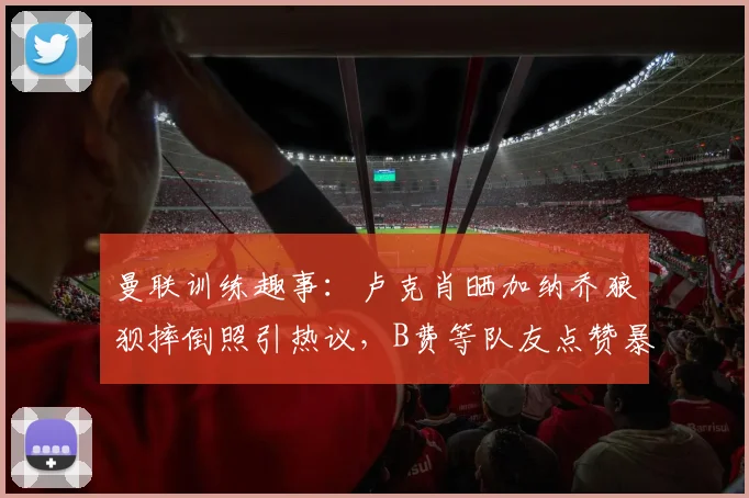 曼联训练趣事:卢克肖晒加纳乔狼狈摔倒照引热议,B费等队友点赞暴露队内氛围