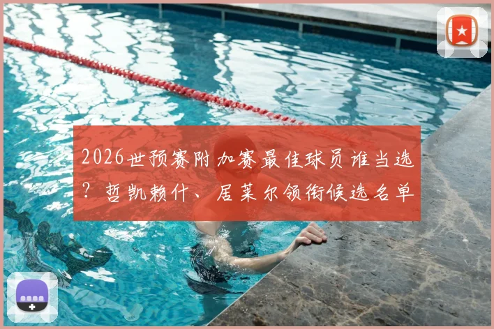 2026世预赛附加赛最佳球员谁当选？哲凯赖什、居莱尔领衔候选名单，完整评选看点解析