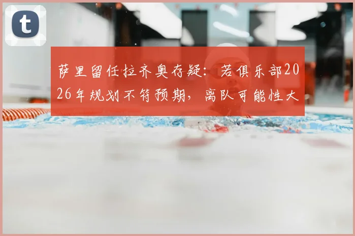 萨里留任拉齐奥存疑：若俱乐部2026年规划不符预期，离队可能性大增