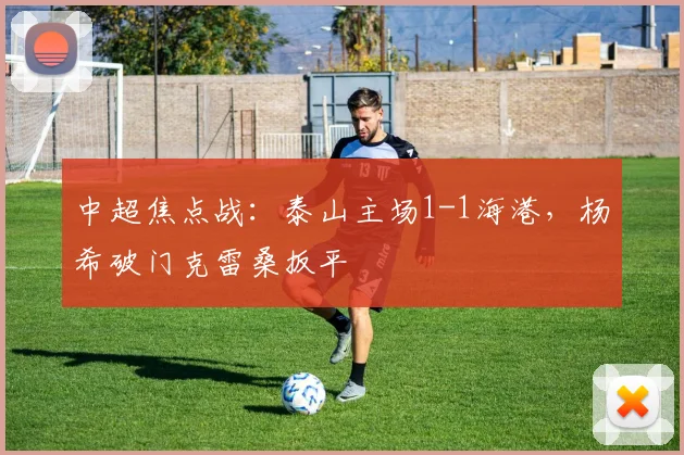中超焦点战：泰山主场1-1海港，杨希破门克雷桑扳平
