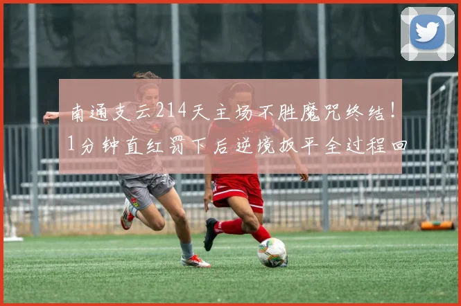 南通支云214天主场不胜魔咒终结！1分钟直红罚下后逆境扳平全过程回顾与战术分析