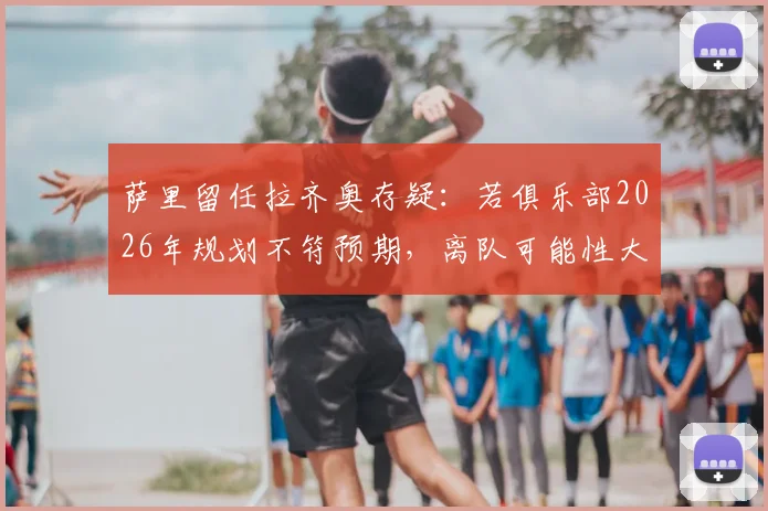 萨里留任拉齐奥存疑:若俱乐部2026年规划不符预期,离队可能性大增
