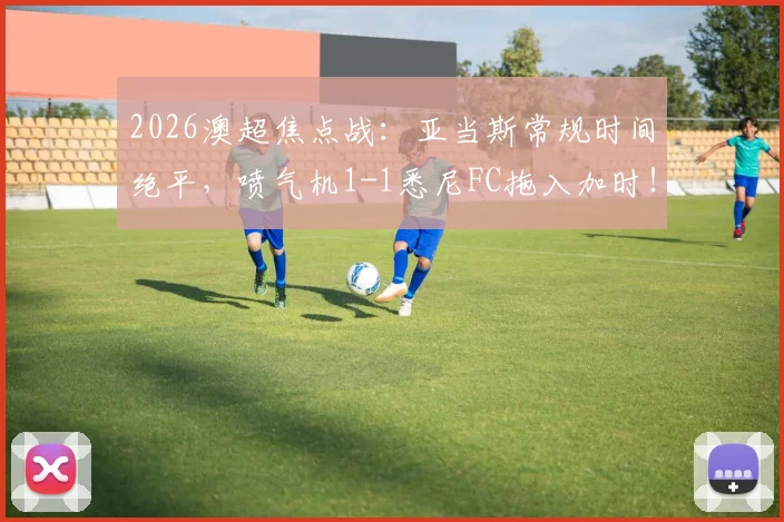 2026澳超焦点战：亚当斯常规时间绝平，喷气机1-1悉尼FC拖入加时！附全场录像回放与赛况解析