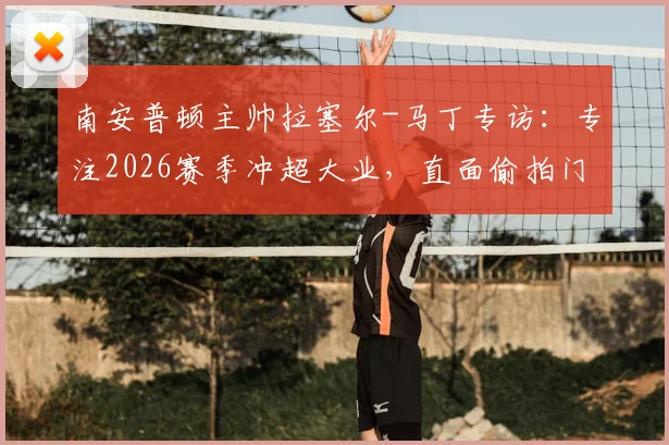 南安普顿主帅拉塞尔-马丁专访：专注2026赛季冲超大业，直面偷拍门事件坦言已翻篇