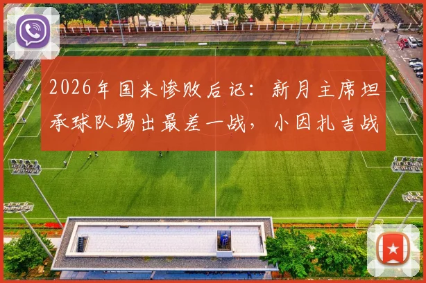 2026年国米惨败后记：新月主席坦承球队踢出最差一战，小因扎吉战术安排遭球迷质疑，五大争议点深度剖析