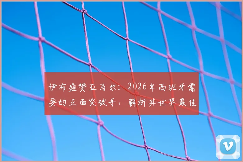伊布盛赞亚马尔:2026年西班牙需要的正面突破手,解析其世界最佳潜质与技术特点