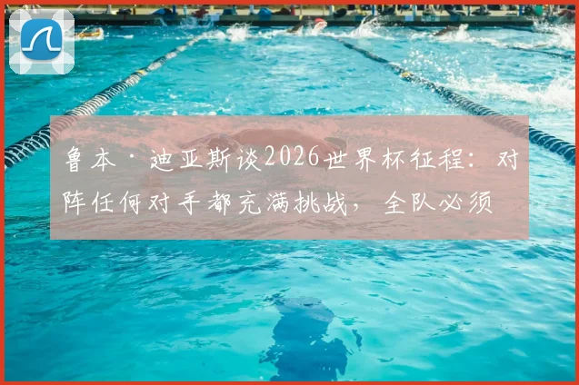 鲁本·迪亚斯谈2026世界杯征程：对阵任何对手都充满挑战，全队必须团结自信