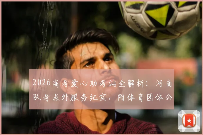 2026高考爱心助考站全解析:河南队考点外服务纪实,附体育团体公益活动策划指南