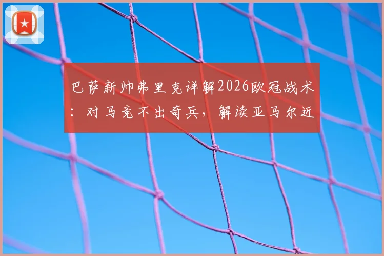 巴萨新帅弗里克详解2026欧冠战术:对马竞不出奇兵,解读亚马尔近期状态与更衣室反应