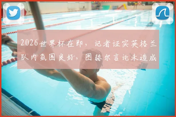 2026世界杯在即,记者证实英格兰队内氛围良好,图赫尔言论未造成分裂