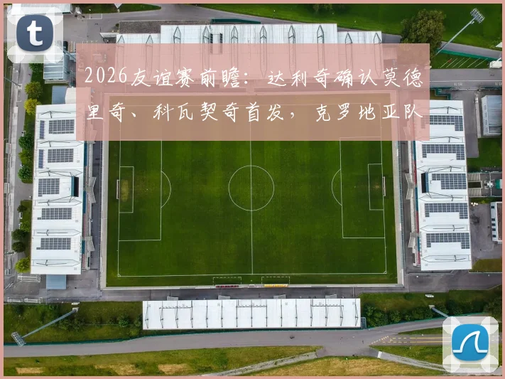 2026友谊赛前瞻：达利奇确认莫德里奇、科瓦契奇首发，克罗地亚队轮换阵容有看点