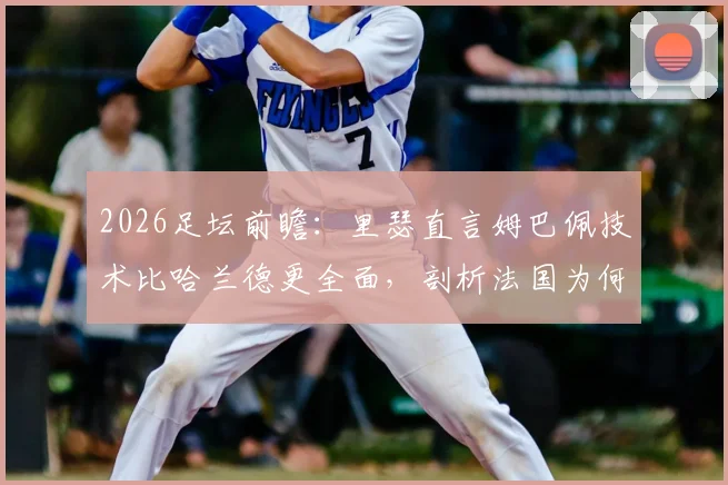 2026足坛前瞻：里瑟直言姆巴佩技术比哈兰德更全面，剖析法国为何盛产顶级球员