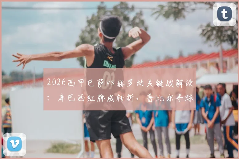 2026西甲巴萨vs赫罗纳关键战解读：库巴西红牌成转折，普比尔手球未判引争议，裁判VAR决定再成焦点
