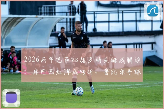 2026西甲巴萨vs赫罗纳关键战解读：库巴西红牌成转折，普比尔手球未判引争议，裁判VAR决定再成焦点