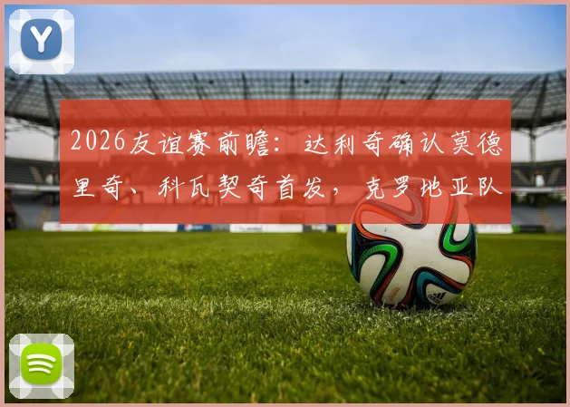 2026友谊赛前瞻：达利奇确认莫德里奇、科瓦契奇首发，克罗地亚队轮换阵容有看点