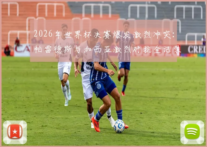 2026年世界杯决赛爆发激烈冲突:帕雷德斯与加西亚激烈对抗全记录,加维回应引热议