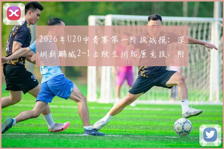 2026年U20中青赛第一阶段战报：深圳新鹏城2-1击败兰州陇原竞技，附最新积分榜与年轻球员表现点评