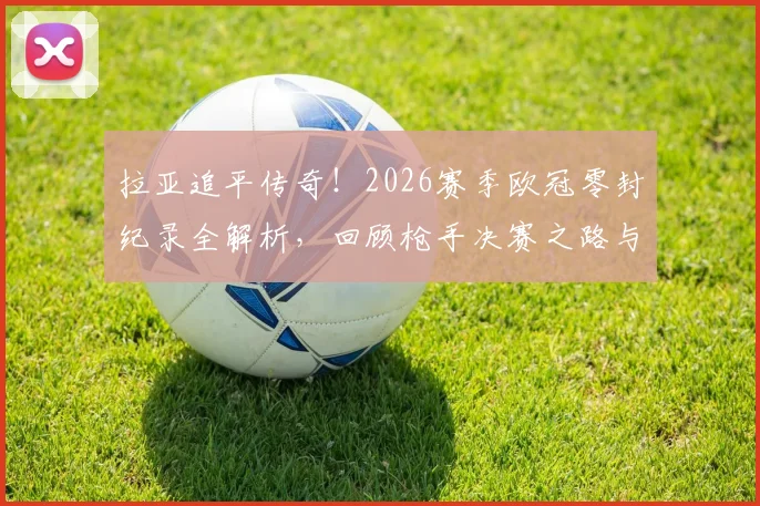 拉亚追平传奇！2026赛季欧冠零封纪录全解析，回顾枪手决赛之路与门将传承