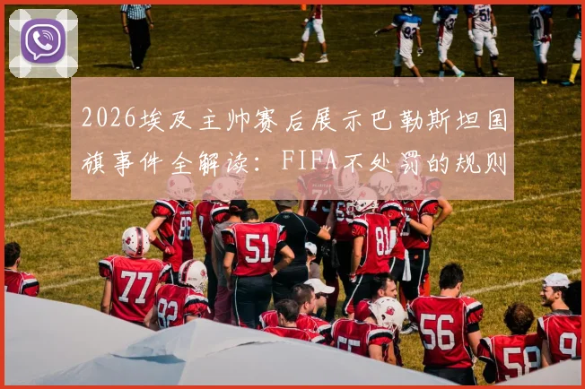 2026埃及主帅赛后展示巴勒斯坦国旗事件全解读:FIFA不处罚的规则依据、赛场政治表达的边界在哪里、后续影响分析