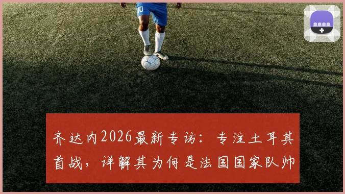 齐达内2026最新专访：专注土耳其首战，详解其为何是法国国家队帅位完美人选