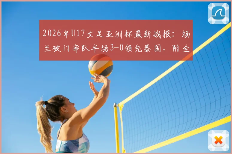 2026年U17女足亚洲杯最新战报：杨兰破门率队半场3-0领先泰国，附全场技术统计与精彩进球视频回顾