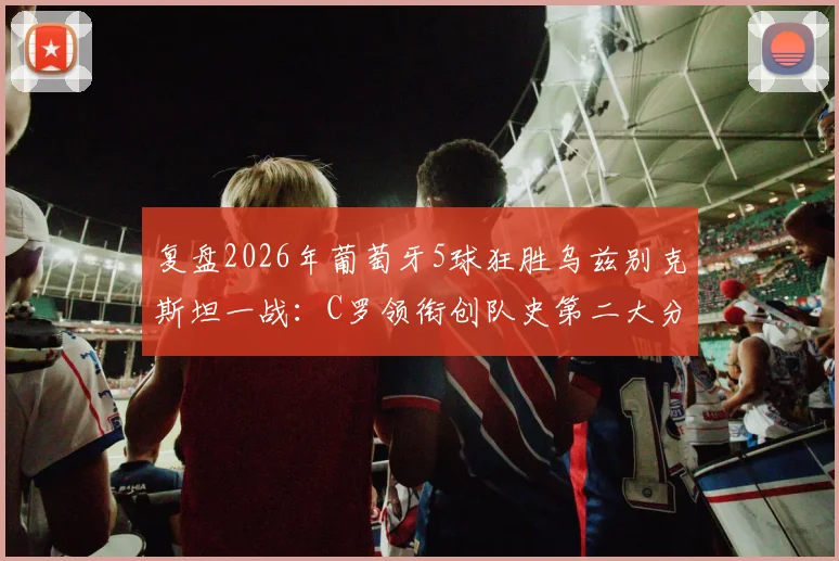 复盘2026年葡萄牙5球狂胜乌兹别克斯坦一战：C罗领衔创队史第二大分差，解析大胜背后的战术与球员表现