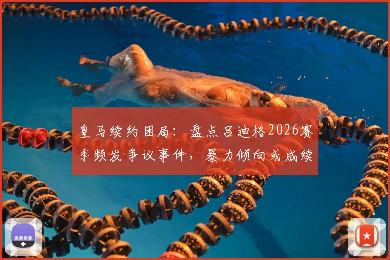 皇马续约困局：盘点吕迪格2026赛季频发争议事件，暴力倾向或成续约最大障碍