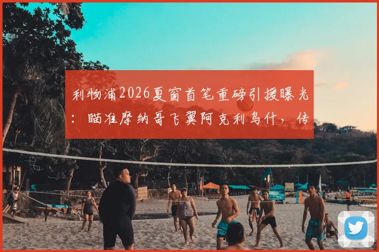 利物浦2026夏窗首笔重磅引援曝光：瞄准摩纳哥飞翼阿克利乌什，传5000万欧元报价已准备