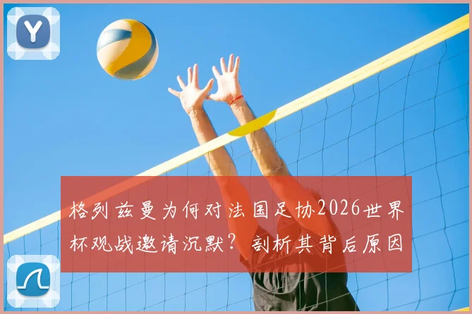 格列兹曼为何对法国足协2026世界杯观战邀请沉默？剖析其背后原因与法国队未来阵容影响