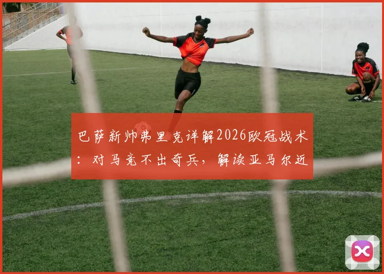 巴萨新帅弗里克详解2026欧冠战术：对马竞不出奇兵，解读亚马尔近期状态与更衣室反应