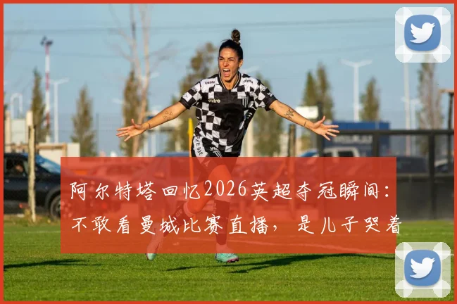 阿尔特塔回忆2026英超夺冠瞬间:不敢看曼城比赛直播,是儿子哭着冲进来报喜