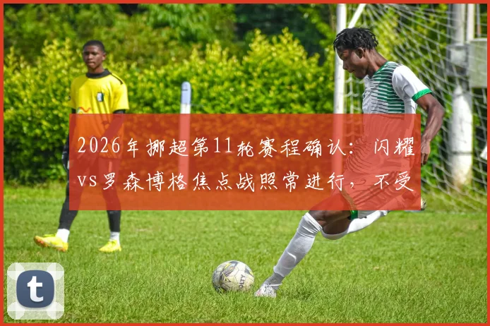 2026年挪超第11轮赛程确认:闪耀vs罗森博格焦点战照常进行,不受国家队抽调影响