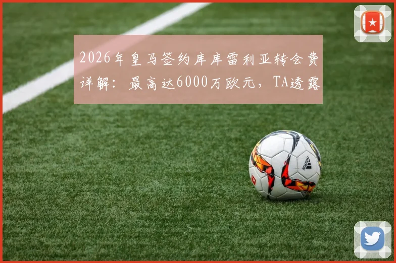 2026年皇马签约库库雷利亚转会费详解：最高达6000万欧元，TA透露关键谈判细节与球员估值分析