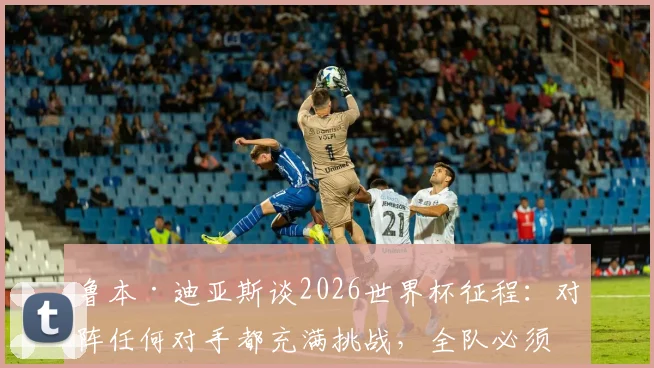 鲁本·迪亚斯谈2026世界杯征程:对阵任何对手都充满挑战,全队必须团结自信